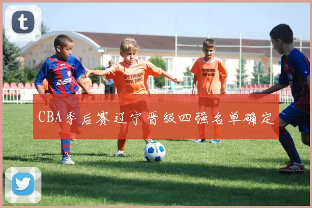 CBA季后赛辽宁晋级四强名单确定