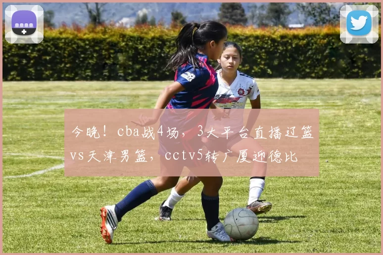 今晚!cba战4场,3大平台直播辽篮vs天津男篮,cctv5转广厦迎德比