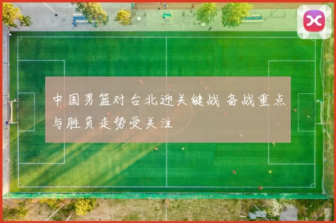 中国男篮对台北迎关键战 备战重点与胜负走势受关注
