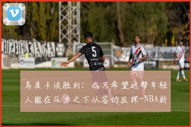 乌度卡谈胜利：我只希望这帮年轻人能在压力之下从容的发挥-NBA新闻