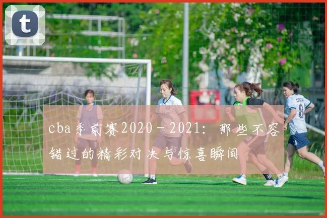 cba季前赛2020 - 2021：那些不容错过的精彩对决与惊喜瞬间