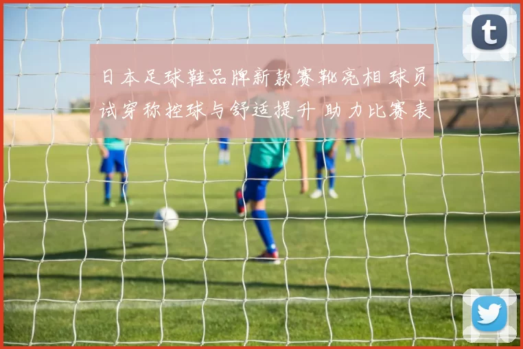 日本足球鞋品牌新款赛靴亮相 球员试穿称控球与舒适提升 助力比赛表现