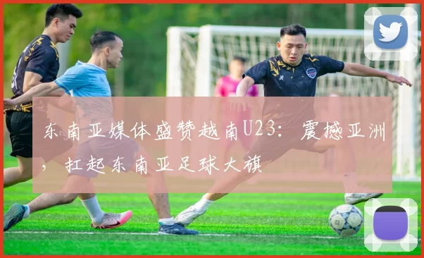 东南亚媒体盛赞越南U23：震撼亚洲，扛起东南亚足球大旗