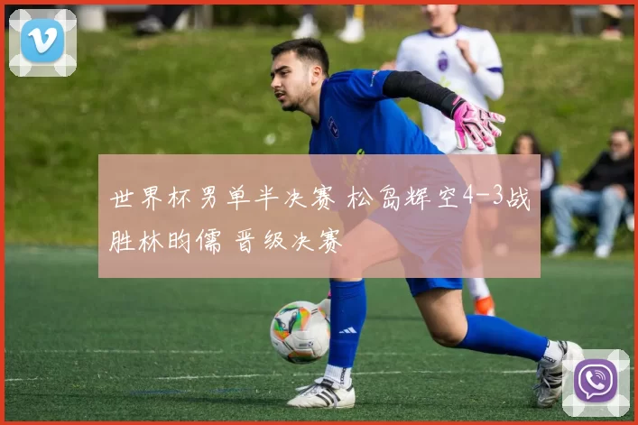 世界杯男单半决赛 松岛辉空4-3战胜林昀儒 晋级决赛