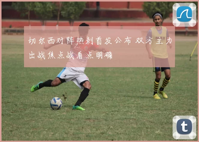 切尔西对阵热刺首发公布 双方主力出战焦点战看点明确