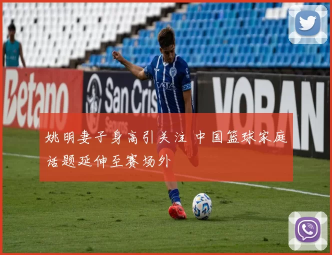 姚明妻子身高引关注 中国篮球家庭话题延伸至赛场外