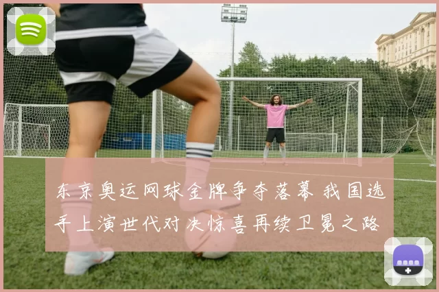 东京奥运网球金牌争夺落幕 我国选手上演世代对决惊喜再续卫冕之路