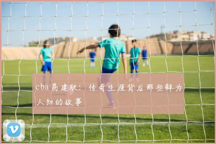cba易建联：传奇生涯背后那些鲜为人知的故事