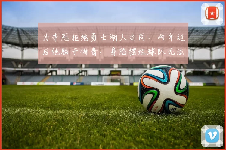 为夺冠拒绝勇士湖人合同，两年过后他肠子悔青，身陷摆烂球队无法脱身