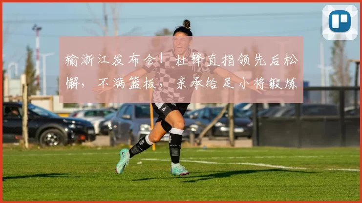 输浙江发布会！杜锋直指领先后松懈，不满篮板，亲承给足小将锻炼