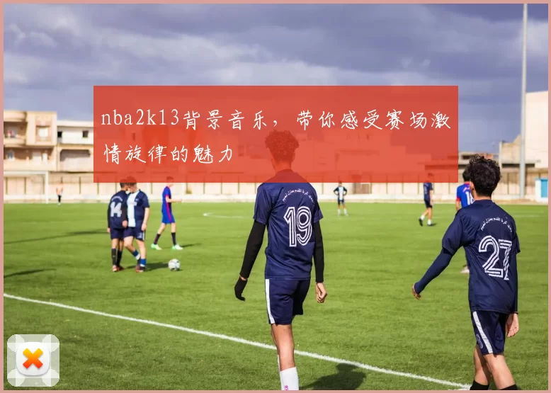 nba2k13背景音乐，带你感受赛场激情旋律的魅力