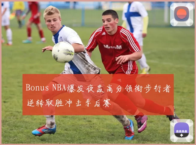 Bonus NBA爆发夜轰高分领衔步行者逆转取胜冲击季后赛