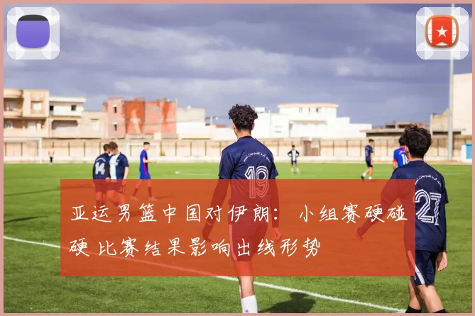 亚运男篮中国对伊朗：小组赛硬碰硬 比赛结果影响出线形势