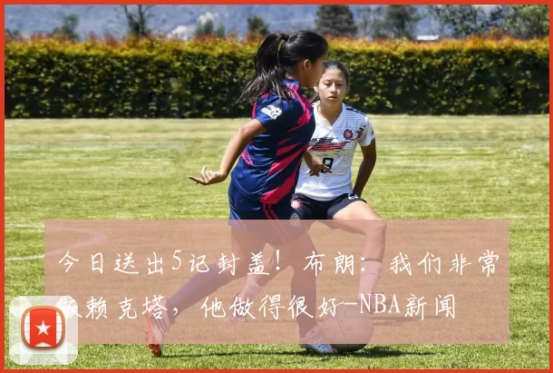 今日送出5记封盖！布朗：我们非常依赖克塔，他做得很好-NBA新闻
