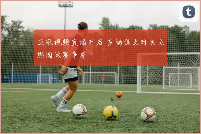 亚冠视频直播开启 多场焦点对决点燃淘汰赛争夺