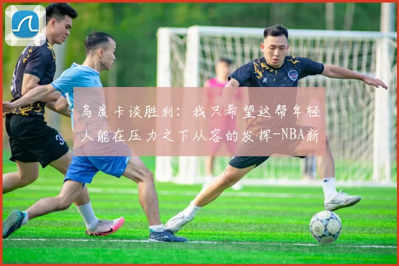 乌度卡谈胜利：我只希望这帮年轻人能在压力之下从容的发挥-NBA新闻