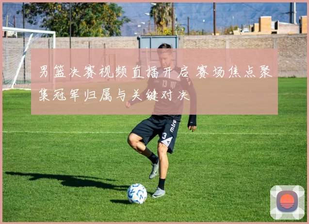 男篮决赛视频直播开启 赛场焦点聚集冠军归属与关键对决