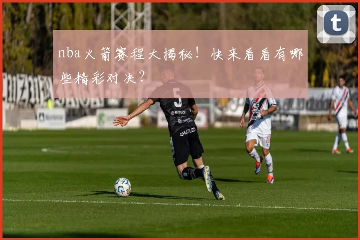 nba火箭赛程大揭秘！快来看看有哪些精彩对决？