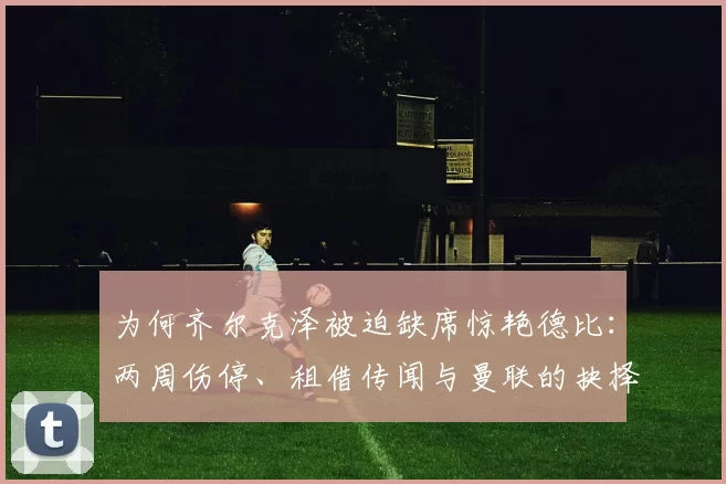 为何齐尔克泽被迫缺席惊艳德比：两周伤停、租借传闻与曼联的抉择