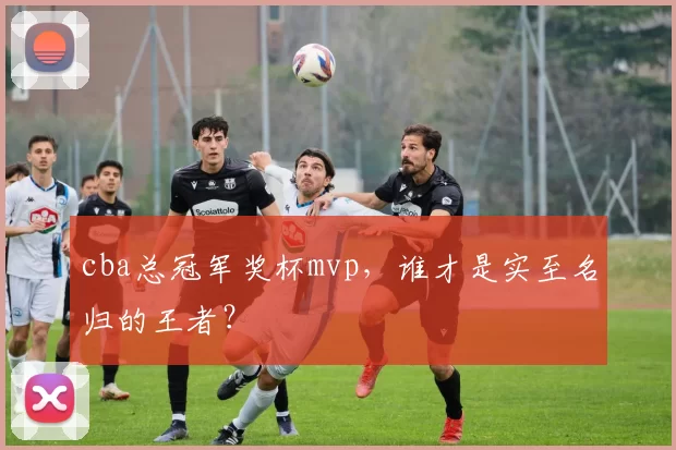 cba总冠军奖杯mvp，谁才是实至名归的王者？
