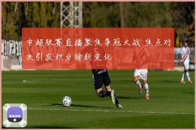 中超联赛直播聚焦争冠大战 焦点对决引发积分榜新变化