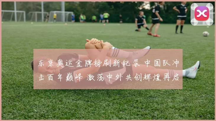 东京奥运金牌榜刷新纪录 中国队冲击百年巅峰 激荡中外共创辉煌再启