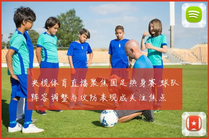 央视体育直播聚焦国足热身赛 球队阵容调整与攻防表现成关注焦点