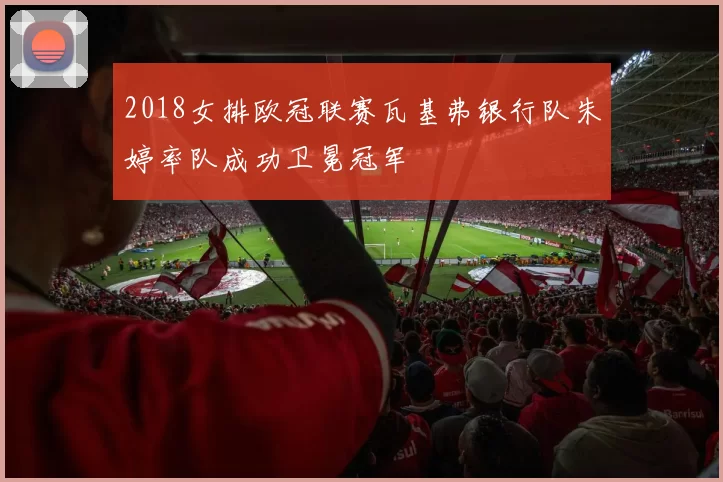 2018女排欧冠联赛瓦基弗银行队朱婷率队成功卫冕冠军