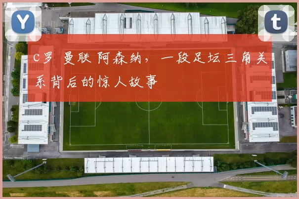 c罗 曼联 阿森纳，一段足坛三角关系背后的惊人故事