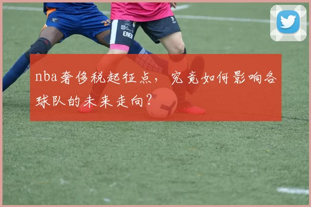 nba奢侈税起征点，究竟如何影响各球队的未来走向？