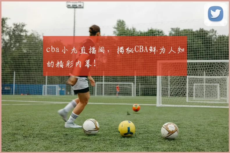 cba小九直播间，揭秘CBA鲜为人知的精彩内幕！