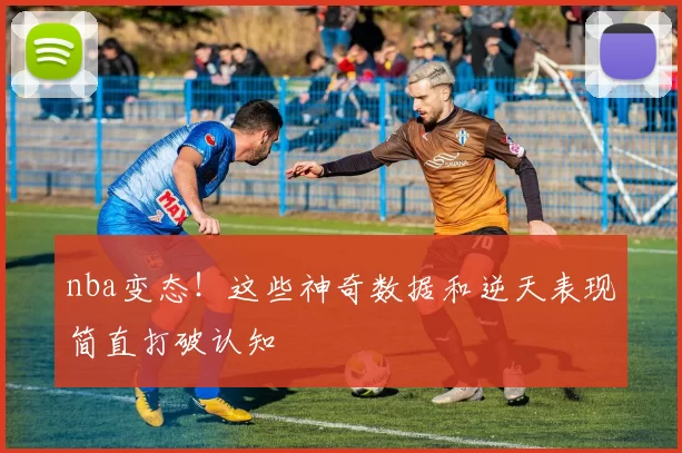 nba变态！这些神奇数据和逆天表现简直打破认知
