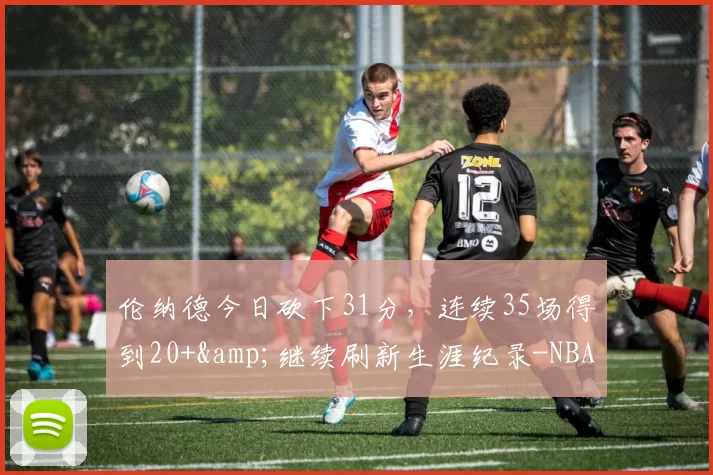 伦纳德今日砍下31分，连续35场得到20+&继续刷新生涯纪录-NBA新闻