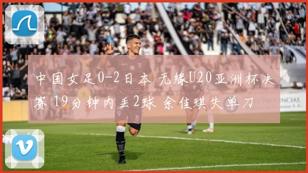 中国女足0-2日本 无缘U20亚洲杯决赛 19分钟内丢2球 余佳琪失单刀