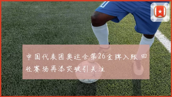 中国代表团奥运会第26金牌入账 田径赛场再添突破引关注