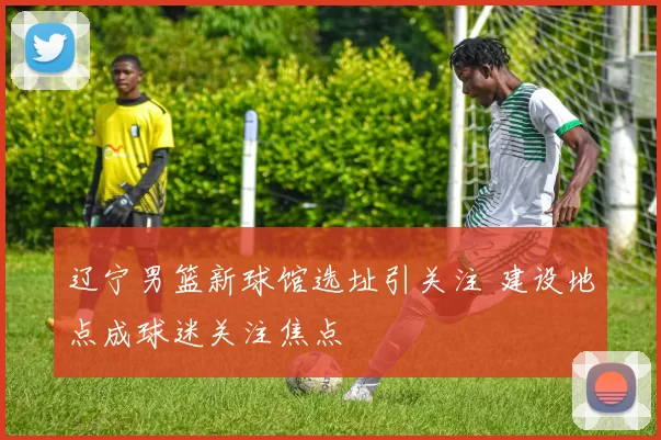 辽宁男篮新球馆选址引关注 建设地点成球迷关注焦点