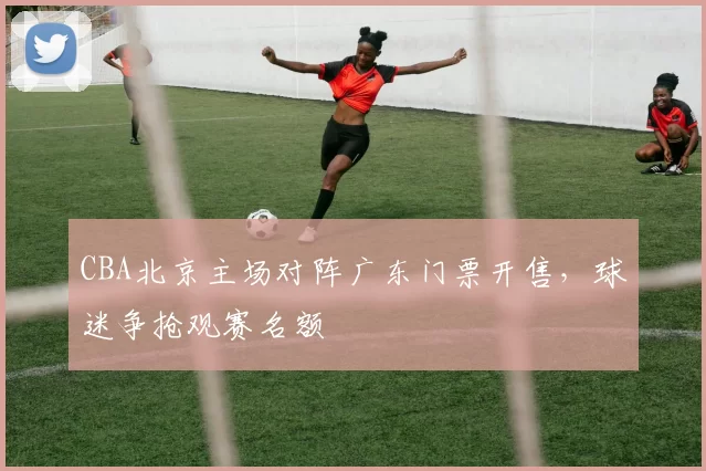 CBA北京主场对阵广东门票开售，球迷争抢观赛名额