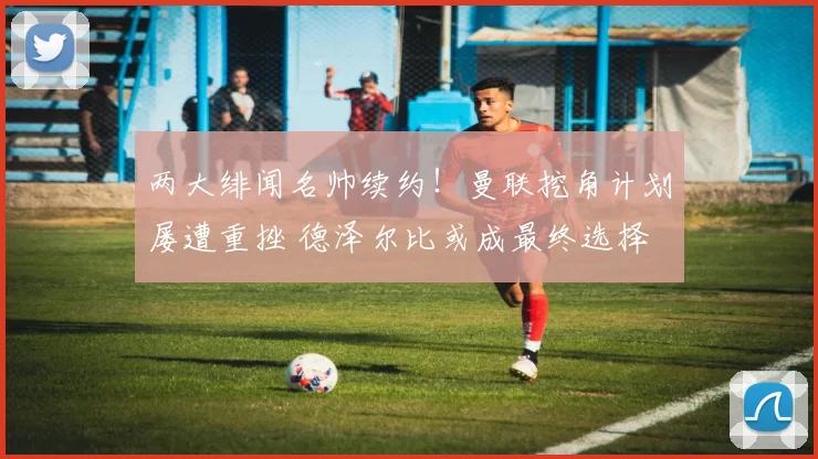 两大绯闻名帅续约!曼联挖角计划屡遭重挫 德泽尔比或成最终选择