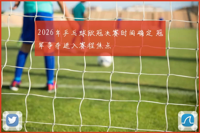 2026年乒乓球欧冠决赛时间确定 冠军争夺进入赛程焦点