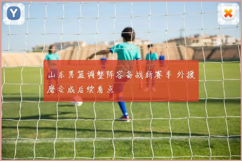 山东男篮调整阵容备战新赛季 外援磨合成后续看点