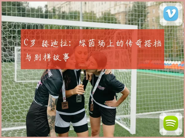 C罗 赫迪拉：绿茵场上的传奇搭档与别样故事