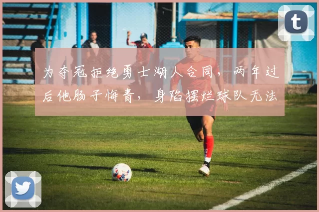 为夺冠拒绝勇士湖人合同，两年过后他肠子悔青，身陷摆烂球队无法脱身