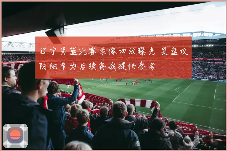 辽宁男篮比赛录像回放曝光 复盘攻防细节为后续备战提供参考