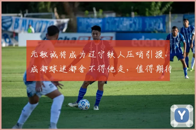 元敏诚将成为辽宁铁人压哨引援,成都球迷都舍不得他走,值得期待