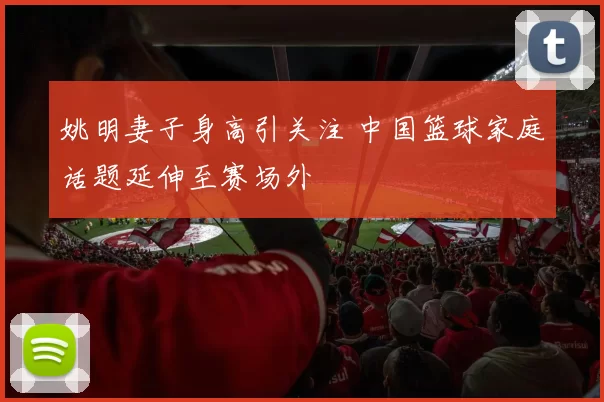 姚明妻子身高引关注 中国篮球家庭话题延伸至赛场外