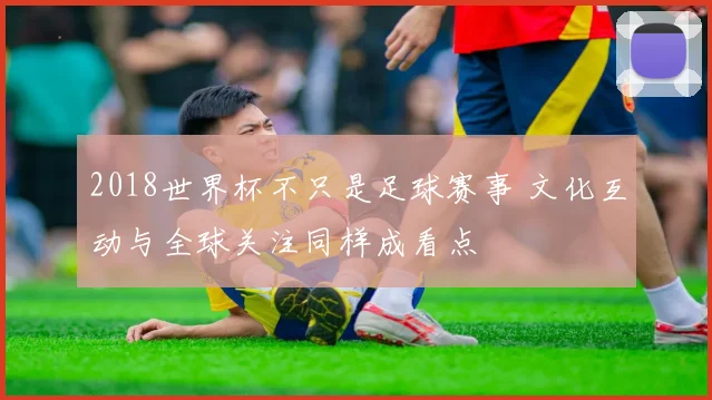 2018世界杯不只是足球赛事 文化互动与全球关注同样成看点