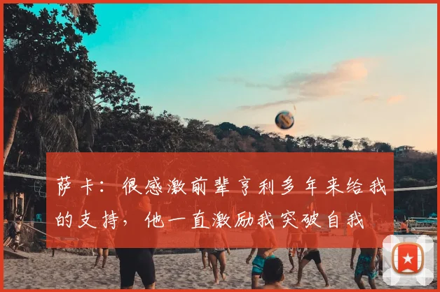 萨卡：很感激前辈亨利多年来给我的支持，他一直激励我突破自我