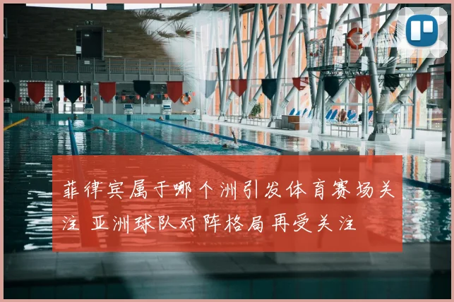 菲律宾属于哪个洲引发体育赛场关注 亚洲球队对阵格局再受关注