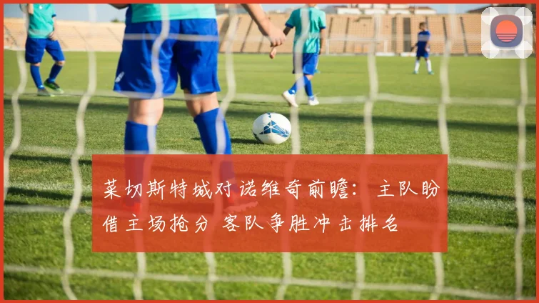 菜切斯特城对诺维奇前瞻：主队盼借主场抢分 客队争胜冲击排名