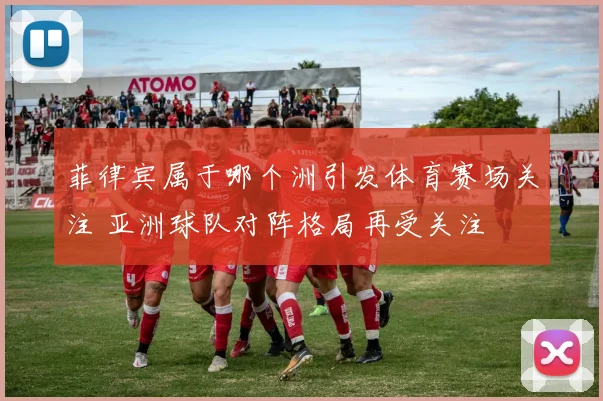 菲律宾属于哪个洲引发体育赛场关注 亚洲球队对阵格局再受关注